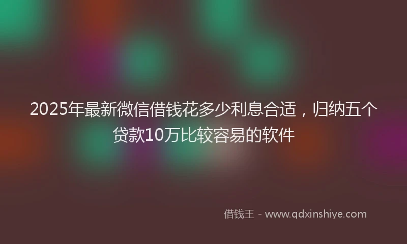 2025年最新微信借钱花多少利息合适，归纳五个贷款10万比较容易的软件