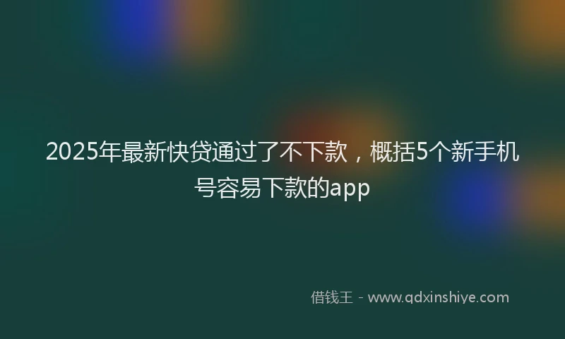 2025年最新快贷通过了不下款，概括5个新手机号容易下款的app