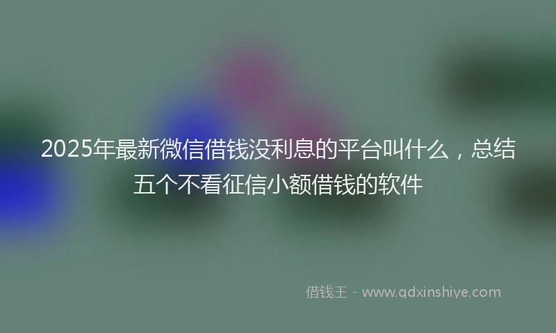 2025年最新微信借钱没利息的平台叫什么，总结五个不看征信小额借钱的软件