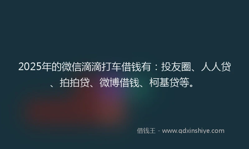 2025年的微信滴滴打车借钱有：投友圈、人人贷、拍拍贷、微博借钱、柯基贷等。