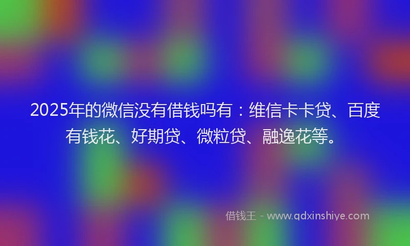 2025年的微信没有借钱吗有：维信卡卡贷、百度有钱花、好期贷、微粒贷、融逸花等。
