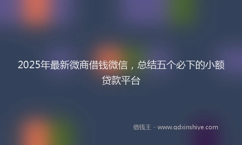 2025年最新微商借钱微信，总结五个必下的小额贷款平台