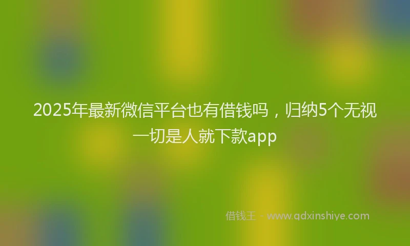 2025年最新微信平台也有借钱吗，归纳5个无视一切是人就下款app