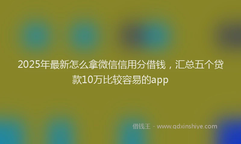 2025年最新怎么拿微信信用分借钱，汇总五个贷款10万比较容易的app