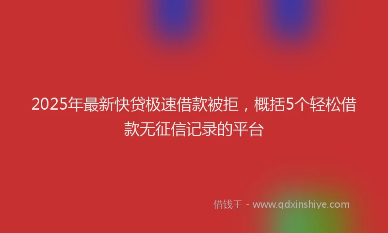 2025年最新快贷极速借款被拒，概括5个轻松借款无征信记录的平台