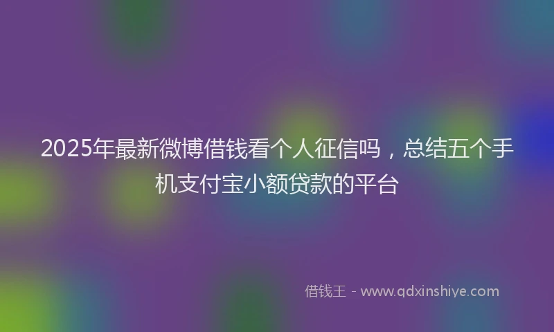 2025年最新微博借钱看个人征信吗，总结五个手机支付宝小额贷款的平台