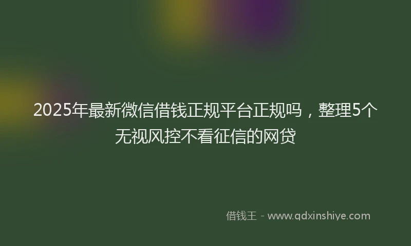 2025年最新微信借钱正规平台正规吗，整理5个无视风控不看征信的网贷