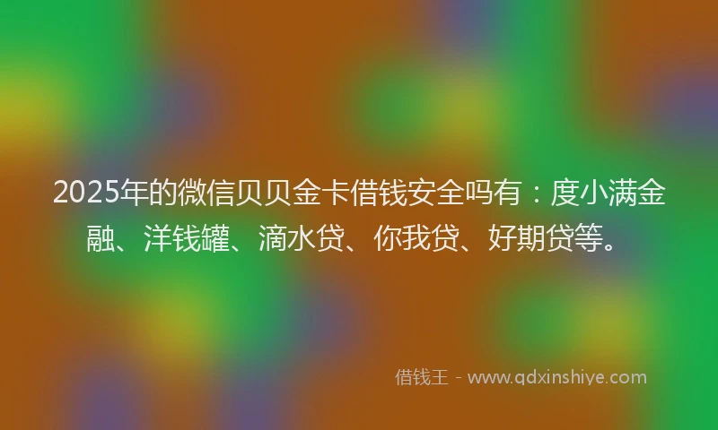 2025年的微信贝贝金卡借钱安全吗有：度小满金融、洋钱罐、滴水贷、你我贷、好期贷等。