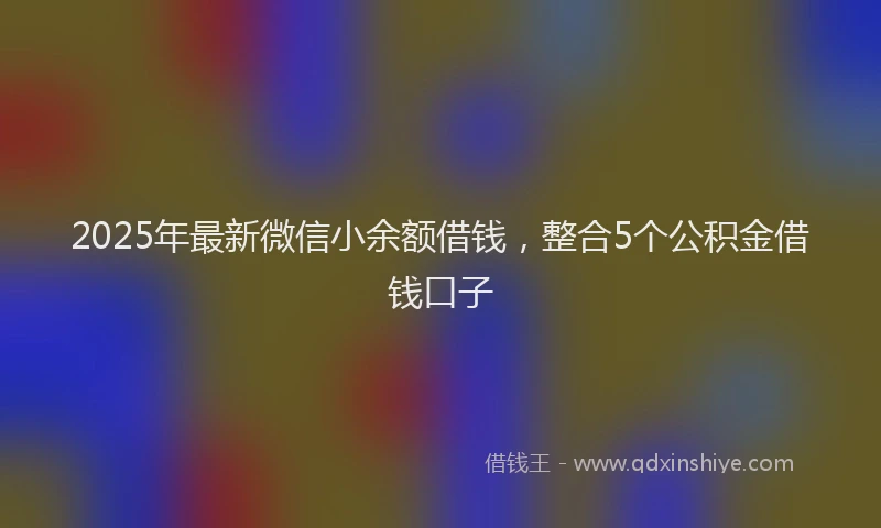 2025年最新微信小余额借钱，整合5个公积金借钱口子
