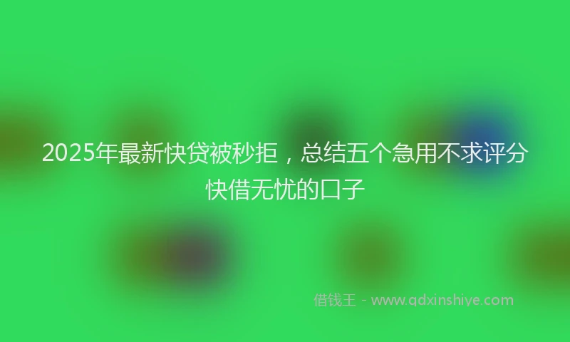 2025年最新快贷被秒拒，总结五个急用不求评分快借无忧的口子