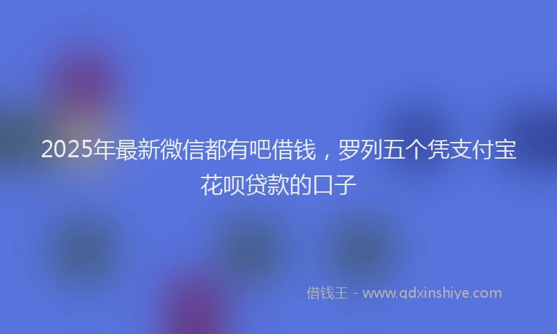 2025年最新微信都有吧借钱，罗列五个凭支付宝花呗贷款的口子