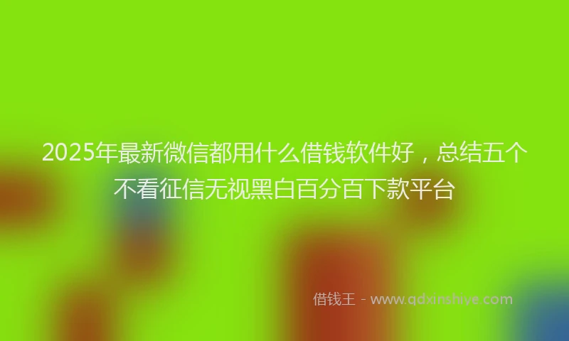 2025年最新微信都用什么借钱软件好，总结五个不看征信无视黑白百分百下款平台