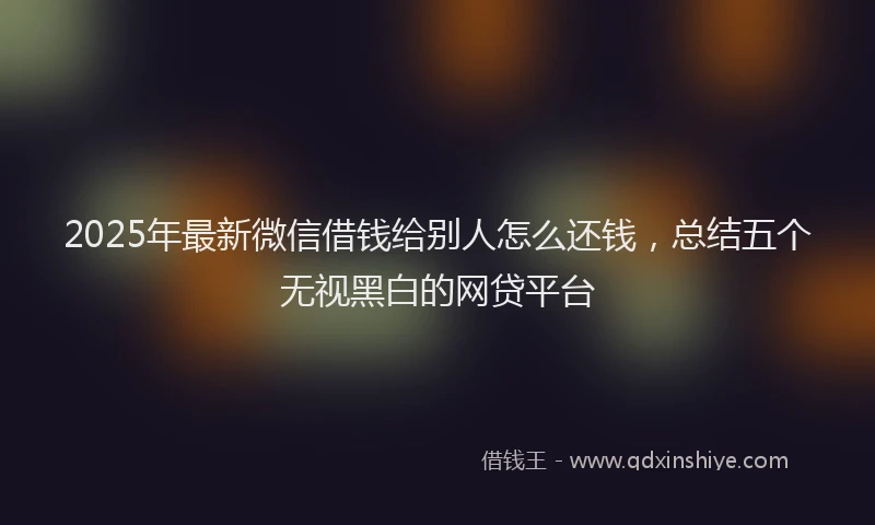 2025年最新微信借钱给别人怎么还钱，总结五个无视黑白的网贷平台