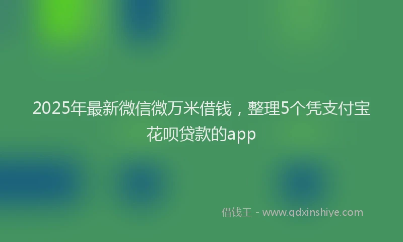 2025年最新微信微万米借钱，整理5个凭支付宝花呗贷款的app