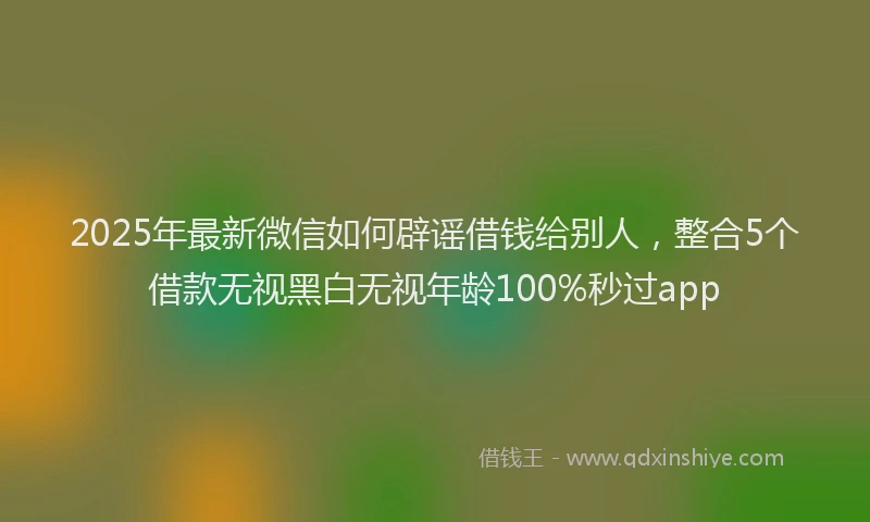 2025年最新微信如何辟谣借钱给别人，整合5个借款无视黑白无视年龄100%秒过app