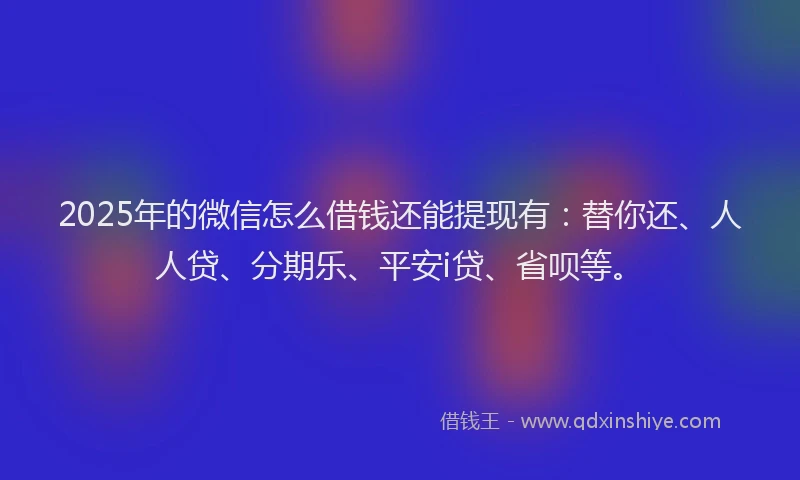2025年的微信怎么借钱还能提现有：替你还、人人贷、分期乐、平安i贷、省呗等。