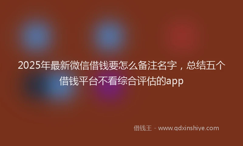 2025年最新微信借钱要怎么备注名字，总结五个借钱平台不看综合评估的app