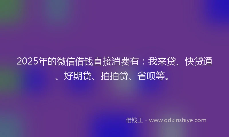 2025年的微信借钱直接消费有：我来贷、快贷通、好期贷、拍拍贷、省呗等。