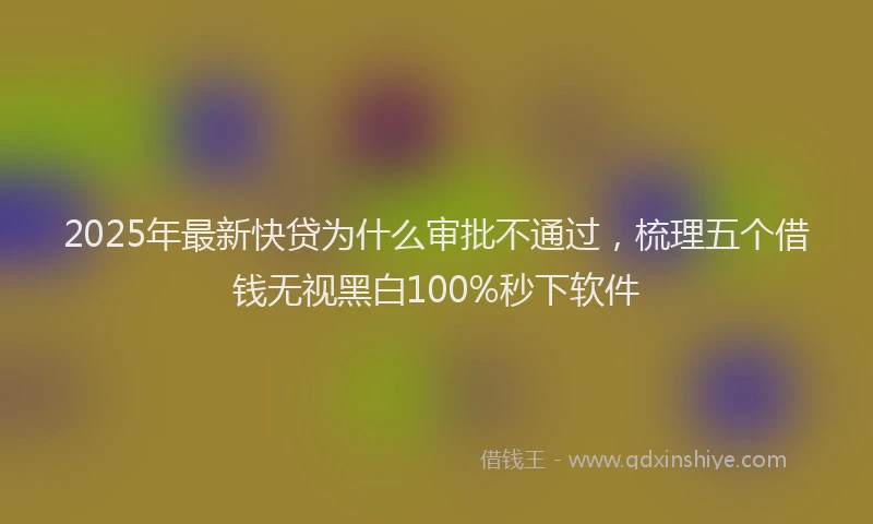 2025年最新快贷为什么审批不通过，梳理五个借钱无视黑白100%秒下软件