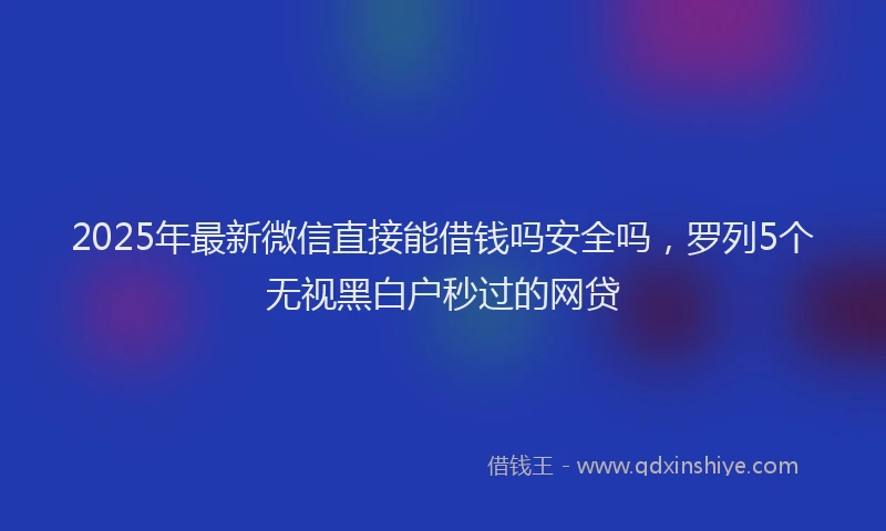2025年最新微信直接能借钱吗安全吗，罗列5个无视黑白户秒过的网贷