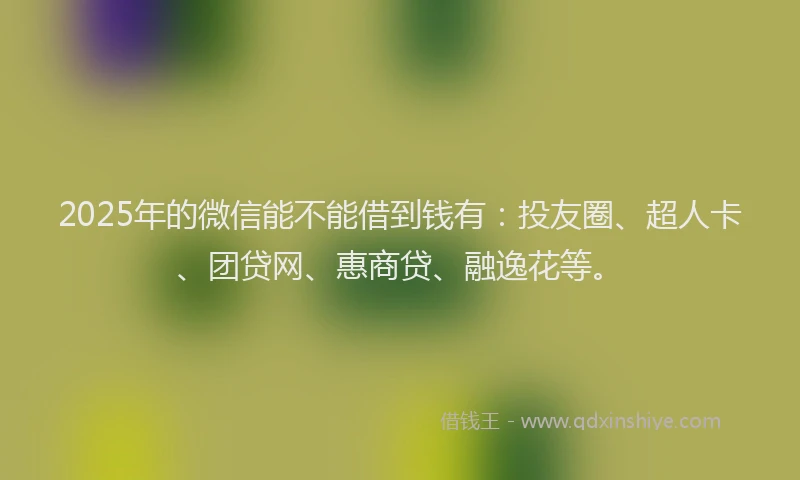 2025年的微信能不能借到钱有：投友圈、超人卡、团贷网、惠商贷、融逸花等。