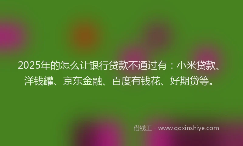 2025年的怎么让银行贷款不通过有：小米贷款、洋钱罐、京东金融、百度有钱花、好期贷等。