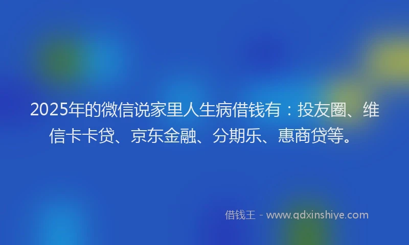 2025年的微信说家里人生病借钱有：投友圈、维信卡卡贷、京东金融、分期乐、惠商贷等。