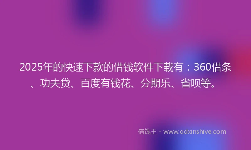 2025年的快速下款的借钱软件下载有：360借条、功夫贷、百度有钱花、分期乐、省呗等。