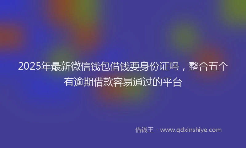 2025年最新微信钱包借钱要身份证吗，整合五个有逾期借款容易通过的平台