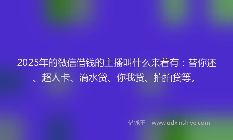 2025年的微信借钱的主播叫什么来着有：替你还、超人卡、滴水贷、你我贷、拍拍贷等。