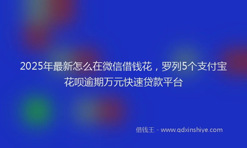 2025年最新怎么在微信借钱花，罗列5个支付宝花呗逾期万元快速贷款平台