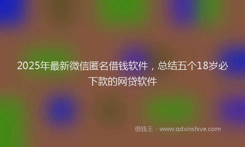 2025年最新微信匿名借钱软件，总结五个18岁必下款的网贷软件