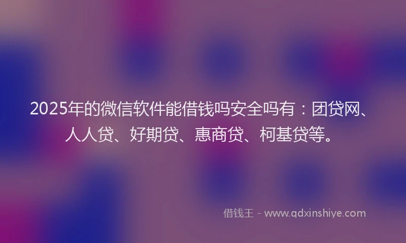 2025年的微信软件能借钱吗安全吗有：团贷网、人人贷、好期贷、惠商贷、柯基贷等。