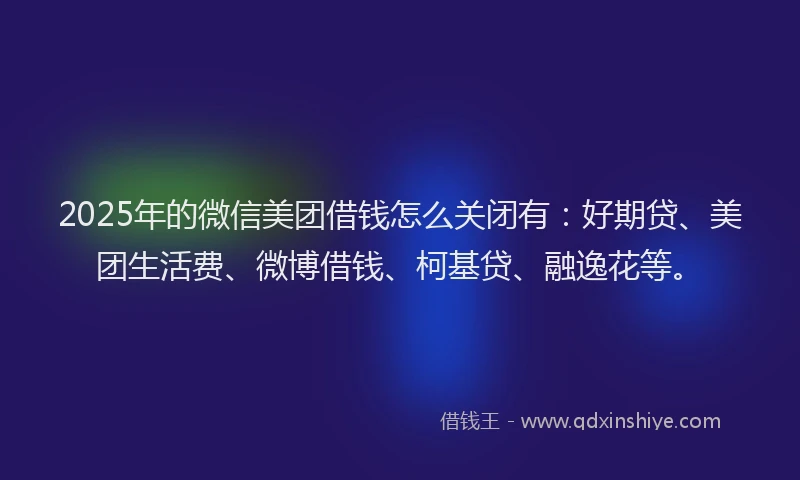 2025年的微信美团借钱怎么关闭有：好期贷、美团生活费、微博借钱、柯基贷、融逸花等。