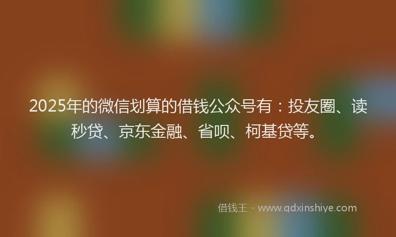 2025年的微信划算的借钱公众号有：投友圈、读秒贷、京东金融、省呗、柯基贷等。