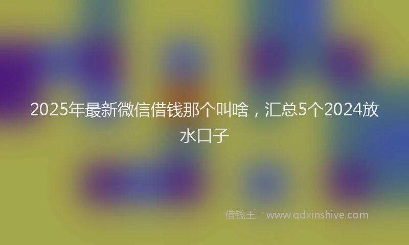 2025年最新微信借钱那个叫啥，汇总5个2024放水口子