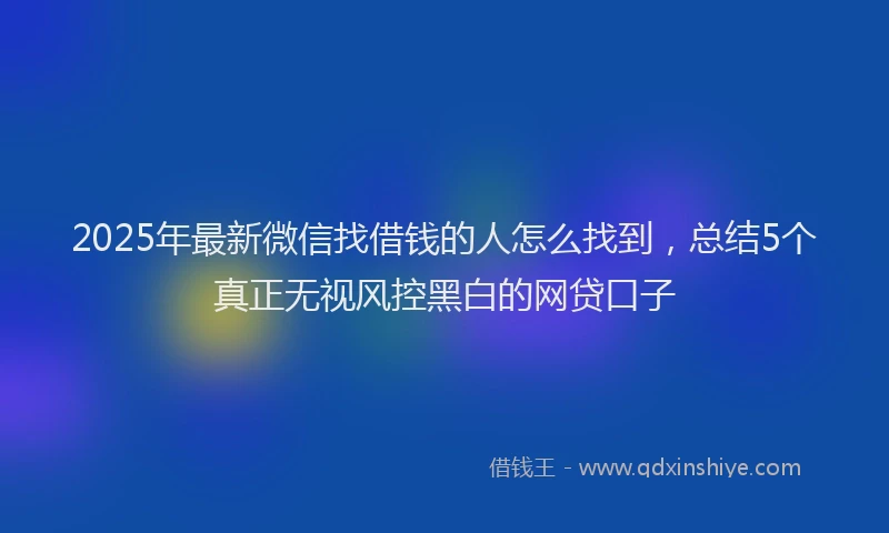 2025年最新微信找借钱的人怎么找到，总结5个真正无视风控黑白的网贷口子