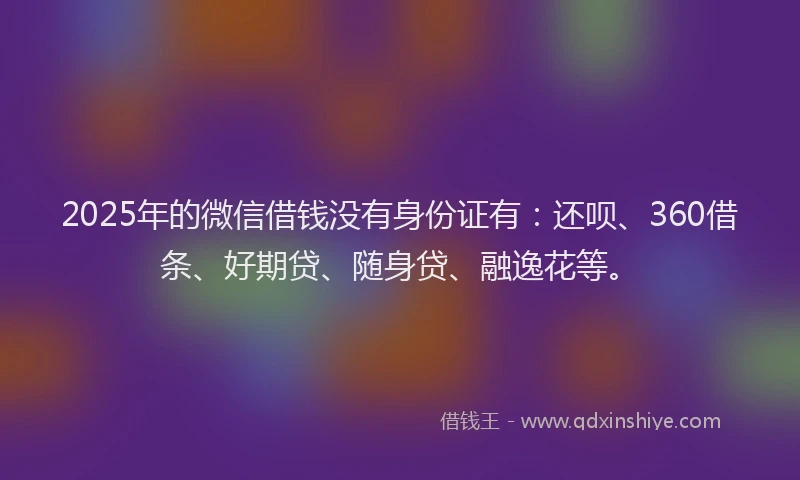 2025年的微信借钱没有身份证有：还呗、360借条、好期贷、随身贷、融逸花等。