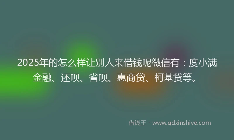 2025年的怎么样让别人来借钱呢微信有：度小满金融、还呗、省呗、惠商贷、柯基贷等。