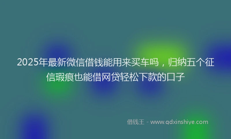 2025年最新微信借钱能用来买车吗，归纳五个征信瑕疵也能借网贷轻松下款的口子