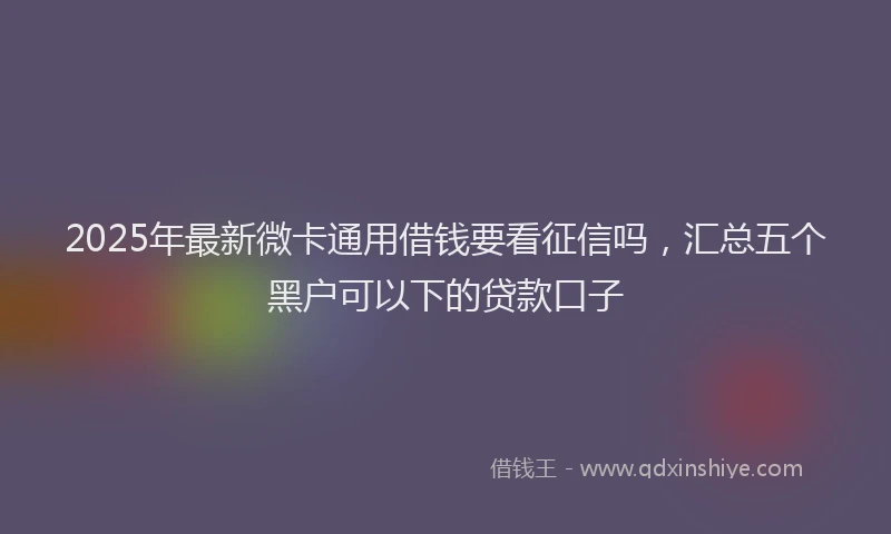 2025年最新微卡通用借钱要看征信吗，汇总五个黑户可以下的贷款口子