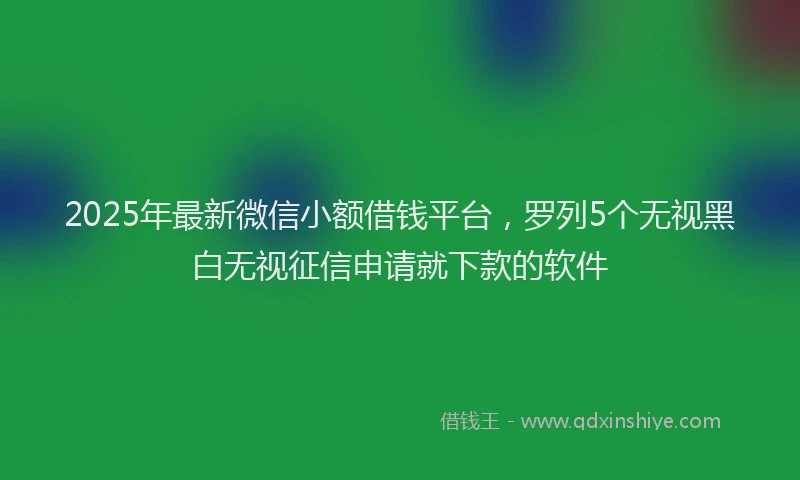2025年最新微信小额借钱平台，罗列5个无视黑白无视征信申请就下款的软件