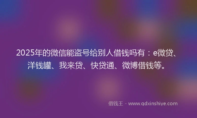 2025年的微信能盗号给别人借钱吗有：e微贷、洋钱罐、我来贷、快贷通、微博借钱等。