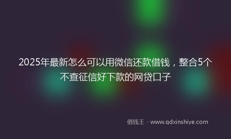 2025年最新怎么可以用微信还款借钱，整合5个不查征信好下款的网贷口子