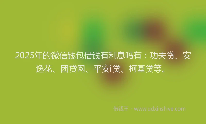 2025年的微信钱包借钱有利息吗有：功夫贷、安逸花、团贷网、平安i贷、柯基贷等。