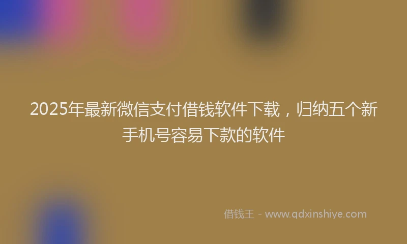 2025年最新微信支付借钱软件下载，归纳五个新手机号容易下款的软件