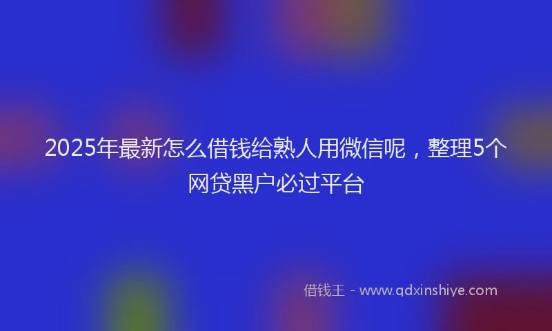2025年最新怎么借钱给熟人用微信呢，整理5个网贷黑户必过平台