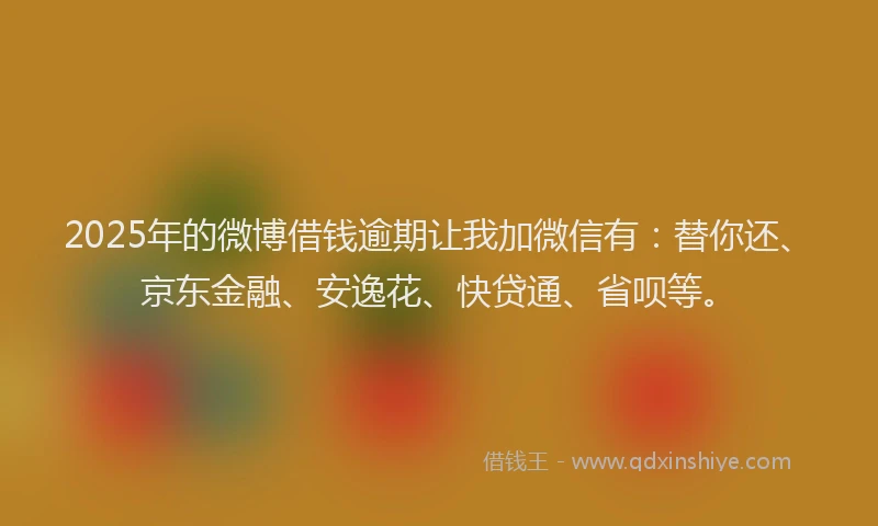 2025年的微博借钱逾期让我加微信有：替你还、京东金融、安逸花、快贷通、省呗等。