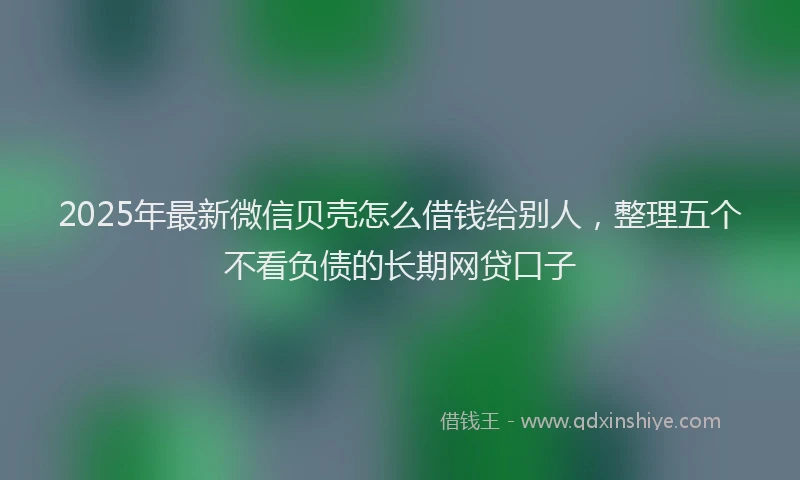2025年最新微信贝壳怎么借钱给别人，整理五个不看负债的长期网贷口子
