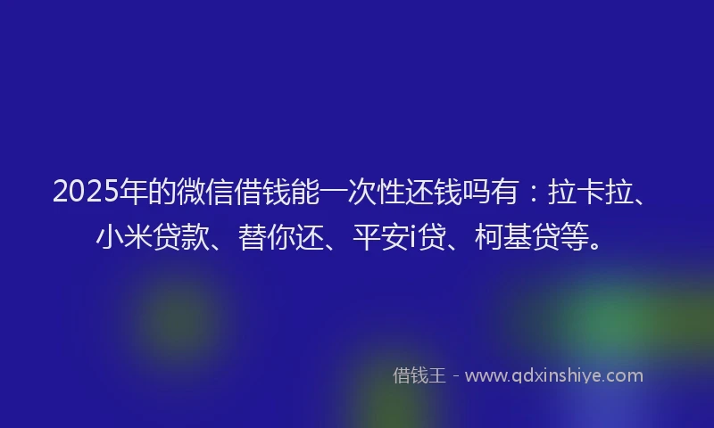 2025年的微信借钱能一次性还钱吗有：拉卡拉、小米贷款、替你还、平安i贷、柯基贷等。